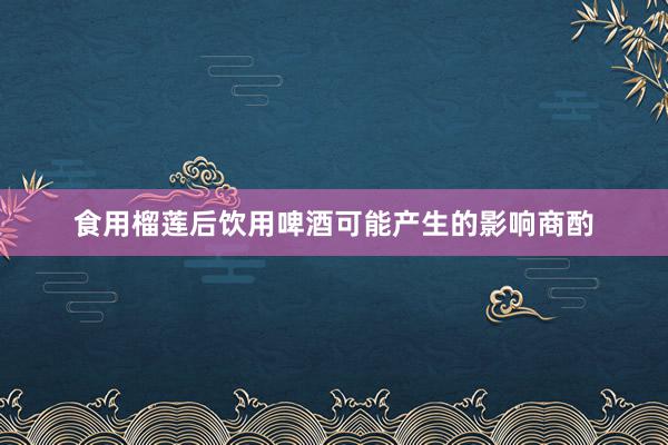 食用榴莲后饮用啤酒可能产生的影响商酌